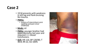 Case 2
• 19 M presents with weakness
in left leg and flank bruising.
No trauma.
• PMHx:
• History of intermittent joint
swelling and pain since
childhood
• Meds: nil
• FMHx: younger brother had
appendectomy last year and
required +++ blood
transfusions
• O/E: HR 110, BP 120/80, T
36.8, RR 22, O2 100%
 