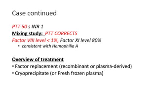 Case continued
PTT 50 s INR 1
Mixing study: PTT CORRECTS
Factor VIII level < 1%, Factor XI level 80%
• consistent with Hemophilia A
Overview of treatment
• Factor replacement (recombinant or plasma-derived)
• Cryoprecipitate (or Fresh frozen plasma)
 