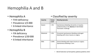 Hemophilia A and B
• Hemophilia A
• FVIII deficiency
• Prevalence 1/5 000
• X-linked inheritance
• Hemophilia B
• FIX deficiency
• Prevalence 1/30 000
• X-linked inheritance
• Classified by severity
• World Federation of Hemophilia updated guidelines 2013
Severity Factor
Level
Bleeding Episodes
Severe < 1% Spontaneous bleeding into joints or muscles,
predominantly in the absence of identifiable
hemostatic challenge
Moderate 1-5% Occasional spontaneous bleeding; prolonged
bleeding with minor trauma or surgery
Mild 5-40% Severe bleeding with major trauma or surgery.
Spontaneous bleeding is rare.
 