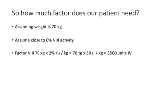 So how much factor does our patient need?
• Assuming weight is 70 kg
• Assume close to 0% VIII activity
• Factor VIII 70 kg x 2% /u / kg = 70 kg x 50 u / kg = 3500 units IV
 