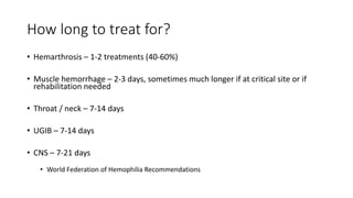 How long to treat for?
• Hemarthrosis – 1-2 treatments (40-60%)
• Muscle hemorrhage – 2-3 days, sometimes much longer if at critical site or if
rehabilitation needed
• Throat / neck – 7-14 days
• UGIB – 7-14 days
• CNS – 7-21 days
• World Federation of Hemophilia Recommendations
 