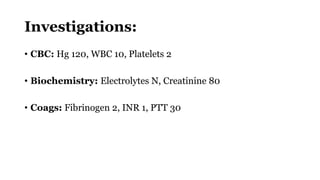 Investigations:
• CBC: Hg 120, WBC 10, Platelets 2
• Biochemistry: Electrolytes N, Creatinine 80
• Coags: Fibrinogen 2, INR 1, PTT 30
 