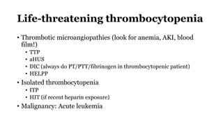 Life-threatening thrombocytopenia
• Thrombotic microangiopathies (look for anemia, AKI, blood
film!)
• TTP
• aHUS
• DIC (always do PT/PTT/fibrinogen in thrombocytopenic patient)
• HELPP
• Isolated thrombocytopenia
• ITP
• HIT (if recent heparin exposure)
• Malignancy: Acute leukemia
 