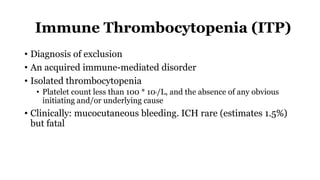 Immune Thrombocytopenia (ITP)
• Diagnosis of exclusion
• An acquired immune-mediated disorder
• Isolated thrombocytopenia
• Platelet count less than 100 * 109/L, and the absence of any obvious
initiating and/or underlying cause
• Clinically: mucocutaneous bleeding. ICH rare (estimates 1.5%)
but fatal
 
