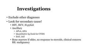 Investigations
• Exclude other diagnoses
• Look for secondary cause!
• HIV, HCV, H.pylori
• Ancillary
• APLA, ANA
• Quantitative Ig (look for CVID)
• DAT, IAT
• Bone marrow if older, no response to steroids, clinical concern
RE: malignancy
 