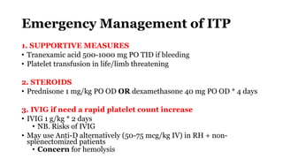 Emergency Management of ITP
1. SUPPORTIVE MEASURES
• Tranexamic acid 500-1000 mg PO TID if bleeding
• Platelet transfusion in life/limb threatening
2. STEROIDS
• Prednisone 1 mg/kg PO OD OR dexamethasone 40 mg PO OD * 4 days
3. IVIG if need a rapid platelet count increase
• IVIG 1 g/kg * 2 days
• NB. Risks of IVIG
• May use Anti-D alternatively (50-75 mcg/kg IV) in RH + non-
splenectomized patients
• Concern for hemolysis
 