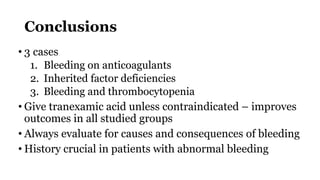 Conclusions
• 3 cases
1. Bleeding on anticoagulants
2. Inherited factor deficiencies
3. Bleeding and thrombocytopenia
• Give tranexamic acid unless contraindicated – improves
outcomes in all studied groups
• Always evaluate for causes and consequences of bleeding
• History crucial in patients with abnormal bleeding
 