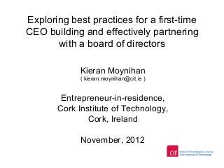 Exploring best practices for a first-time
CEO building and effectively partnering
with a board of directors
Kieran Moynihan
( kieran.moynihan@cit.ie )
Entrepreneur-in-residence,
Cork Institute of Technology,
Cork, Ireland
November, 2012
 