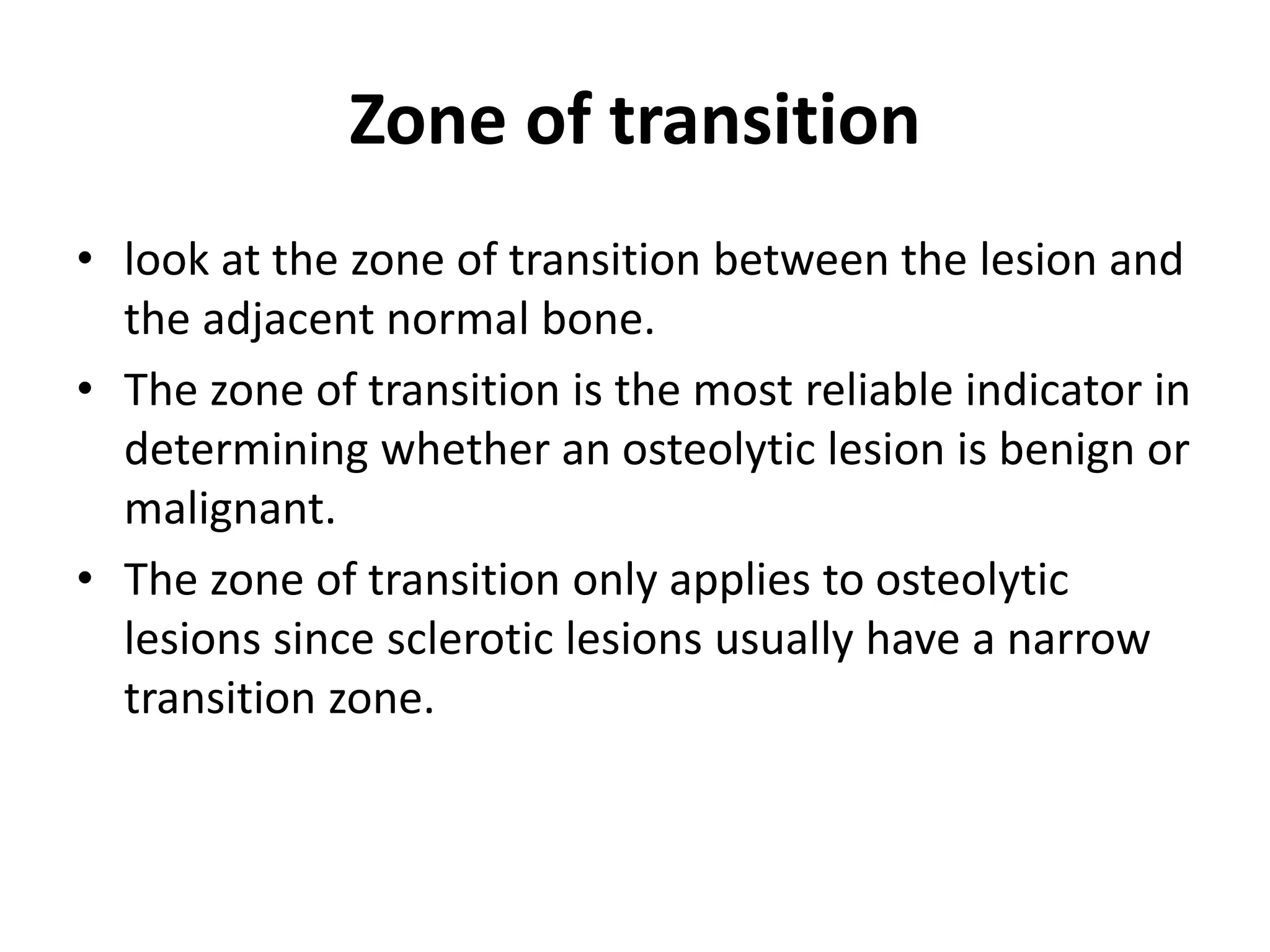 Zone of transition
• look at the zone of transition between the lesion and
the adjacent normal bone.
• The zone of transition is the most reliable indicator in
determining whether an osteolytic lesion is benign or
malignant.
• The zone of transition only applies to osteolytic
lesions since sclerotic lesions usually have a narrow
transition zone.
 