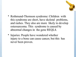 • Rothmund-Thomson syndrome: Children with
this syndrome are short, have skeletal problems,
and rashes. They also are more likely to develop
osteosarcoma. This syndrome is caused by
abnormal changes in the gene REQL4.
• Injuries: People have wondered whether
injury to a bone can cause cancer, but this has
never been proven.
 