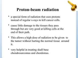 Proton-beam radiation
• a special form of radiation that uses protons
instead of regular x-rays to kill cancer cells.
• cause little damage to the tissues they pass
through but are very good at killing cells at the
end of their path.
• This allows a high dose of radiation to be given to
the tumor without hurting the normal tissue around
it.
• very helpful in treating skull base
chondrosarcomas and chordomas.
 
