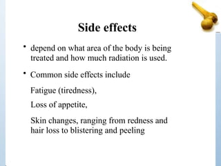 Side effects
• depend on what area of the body is being
treated and how much radiation is used.
• Common side effects include
Fatigue (tiredness),
Loss of appetite,
Skin changes, ranging from redness and
hair loss to blistering and peeling
 