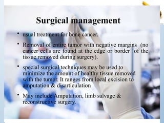 Surgical management
• usual treatment for bone cancer.
• Removal of entire tumor with negative margins (no
cancer cells are found at the edge or border of the
tissue removed during surgery).
• special surgical techniques may be used to
minimize the amount of healthy tissue removed
with the tumor. It ranges from local excision to
amputation & disarticulation
• May include Amputation, limb salvage &
reconstructive surgery.
 