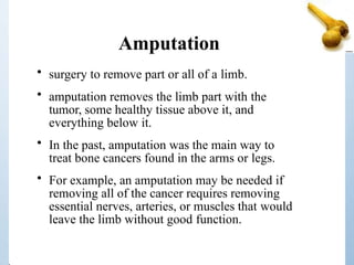 Amputation
• surgery to remove part or all of a limb.
• amputation removes the limb part with the
tumor, some healthy tissue above it, and
everything below it.
• In the past, amputation was the main way to
treat bone cancers found in the arms or legs.
• For example, an amputation may be needed if
removing all of the cancer requires removing
essential nerves, arteries, or muscles that would
leave the limb without good function.
 