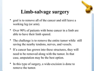 Limb-salvage surgery
• goal is to remove all of the cancer and still leave a
working leg (or arm).
• Over 90% of patients with bone cancer in a limb are
able to have their limb spared.
• The challenge is to remove the entire tumor while still
saving the nearby tendons, nerves, and vessels.
• If a cancer has grown into these structures, they will
need to be removed along with the tumor. In that
case, amputation may be the best option.
• In this type of surgery, a wide-excision is done to
remove the tumor.
 