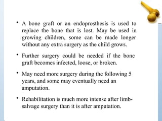 • A bone graft or an endoprosthesis is used to
replace the bone that is lost. May be used in
growing children, some can be made longer
without any extra surgery as the child grows.
• Further surgery could be needed if the bone
graft becomes infected, loose, or broken.
• May need more surgery during the following 5
years, and some may eventually need an
amputation.
• Rehabilitation is much more intense after limb-
salvage surgery than it is after amputation.
 