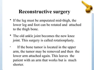 Reconstructive surgery
• If the leg must be amputated mid-thigh, the
lower leg and foot can be rotated and attached
to the thigh bone.
• The old ankle joint becomes the new knee
joint. This surgery is called rotationplasty.
• If the bone tumor is located in the upper
arm, the tumor may be removed and then the
lower arm attached again. This leaves the
patient with an arm that works but is much
shorter.
 