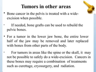 Tumors in other areas
• Bone cancer in the pelvis is treated with a wide-
excision when possible.
• If needed, bone grafts can be used to rebuild the
pelvic bones.
• For a tumor in the lower jaw bone, the entire lower
half of the jaw may be removed and later replaced
with bones from other parts of the body.
• For tumors in areas like the spine or the skull, it may
not be possible to safely do a wide-excision. Cancers in
these bones may require a combination of treatments
such as curettage, cryosurgery, and radiation.
 