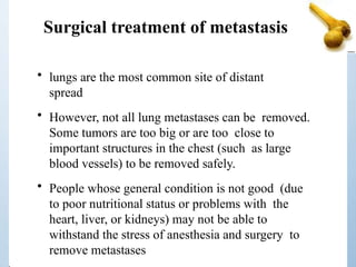 Surgical treatment of metastasis
• lungs are the most common site of distant
spread
• However, not all lung metastases can be removed.
Some tumors are too big or are too close to
important structures in the chest (such as large
blood vessels) to be removed safely.
• People whose general condition is not good (due
to poor nutritional status or problems with the
heart, liver, or kidneys) may not be able to
withstand the stress of anesthesia and surgery to
remove metastases
 