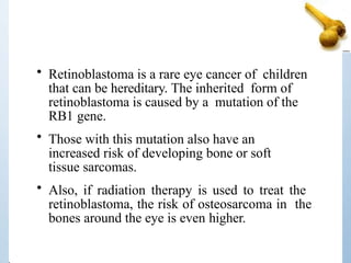 • Retinoblastoma is a rare eye cancer of children
that can be hereditary. The inherited form of
retinoblastoma is caused by a mutation of the
RB1 gene.
• Those with this mutation also have an
increased risk of developing bone or soft
tissue sarcomas.
• Also, if radiation therapy is used to treat the
retinoblastoma, the risk of osteosarcoma in the
bones around the eye is even higher.
 