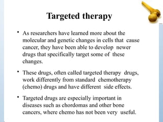 Targeted therapy
• As researchers have learned more about the
molecular and genetic changes in cells that cause
cancer, they have been able to develop newer
drugs that specifically target some of these
changes.
• These drugs, often called targeted therapy drugs,
work differently from standard chemotherapy
(chemo) drugs and have different side effects.
• Targeted drugs are especially important in
diseases such as chordomas and other bone
cancers, where chemo has not been very useful.
 
