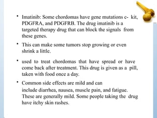 • Imatinib: Some chordomas have gene mutations c- kit,
PDGFRA, and PDGFRB. The drug imatinib is a
targeted therapy drug that can block the signals from
these genes.
• This can make some tumors stop growing or even
shrink a little.
• used to treat chordomas that have spread or have
come back after treatment. This drug is given as a pill,
taken with food once a day.
• Common side effects are mild and can
include diarrhea, nausea, muscle pain, and fatigue.
These are generally mild. Some people taking the drug
have itchy skin rashes.
 