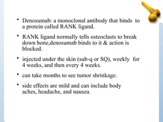 • Denosumab: a monoclonal antibody that binds to
a protein called RANK ligand.
• RANK ligand normally tells osteoclasts to break
down bone,denosumab binds to it & action is
blocked.
• injected under the skin (sub-q or SQ), weekly for
4 weeks, and then every 4 weeks.
• can take months to see tumor shrinkage.
• side effects are mild and can include body
aches, headache, and nausea.
 