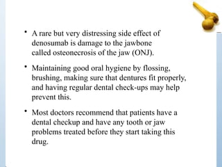 • A rare but very distressing side effect of
denosumab is damage to the jawbone
called osteonecrosis of the jaw (ONJ).
• Maintaining good oral hygiene by flossing,
brushing, making sure that dentures fit properly,
and having regular dental check-ups may help
prevent this.
• Most doctors recommend that patients have a
dental checkup and have any tooth or jaw
problems treated before they start taking this
drug.
 