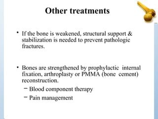 Other treatments
• If the bone is weakened, structural support &
stabilization is needed to prevent pathologic
fractures.
• Bones are strengthened by prophylactic internal
fixation, arthroplasty or PMMA (bone cement)
reconstruction.
– Blood component therapy
– Pain management
 