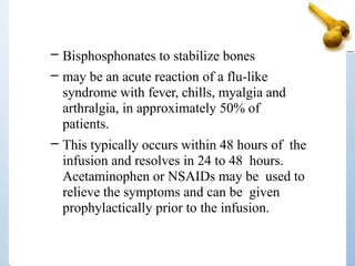 – Bisphosphonates to stabilize bones
– may be an acute reaction of a flu-like
syndrome with fever, chills, myalgia and
arthralgia, in approximately 50% of
patients.
– This typically occurs within 48 hours of the
infusion and resolves in 24 to 48 hours.
Acetaminophen or NSAIDs may be used to
relieve the symptoms and can be given
prophylactically prior to the infusion.
 