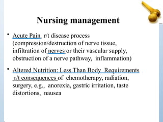 Nursing management
• Acute Pain r/t disease process
(compression/destruction of nerve tissue,
infiltration of nerves or their vascular supply,
obstruction of a nerve pathway, inflammation)
• Altered Nutrition: Less Than Body Requirements
r/t consequences of chemotherapy, radiation,
surgery, e.g., anorexia, gastric irritation, taste
distortions, nausea
 