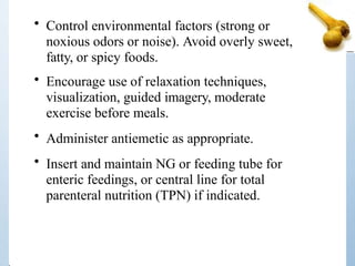 • Control environmental factors (strong or
noxious odors or noise). Avoid overly sweet,
fatty, or spicy foods.
• Encourage use of relaxation techniques,
visualization, guided imagery, moderate
exercise before meals.
• Administer antiemetic as appropriate.
• Insert and maintain NG or feeding tube for
enteric feedings, or central line for total
parenteral nutrition (TPN) if indicated.
 