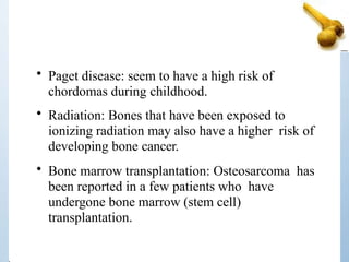 • Paget disease: seem to have a high risk of
chordomas during childhood.
• Radiation: Bones that have been exposed to
ionizing radiation may also have a higher risk of
developing bone cancer.
• Bone marrow transplantation: Osteosarcoma has
been reported in a few patients who have
undergone bone marrow (stem cell)
transplantation.
 