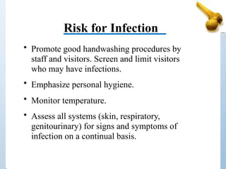 Risk for Infection
• Promote good handwashing procedures by
staff and visitors. Screen and limit visitors
who may have infections.
• Emphasize personal hygiene.
• Monitor temperature.
• Assess all systems (skin, respiratory,
genitourinary) for signs and symptoms of
infection on a continual basis.
 