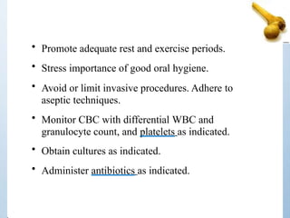 • Promote adequate rest and exercise periods.
• Stress importance of good oral hygiene.
• Avoid or limit invasive procedures. Adhere to
aseptic techniques.
• Monitor CBC with differential WBC and
granulocyte count, and platelets as indicated.
• Obtain cultures as indicated.
• Administer antibiotics as indicated.
 