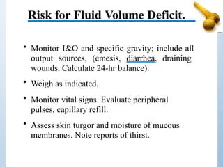 Risk for Fluid Volume Deficit.
• Monitor I&O and specific gravity; include all
output sources, (emesis, diarrhea, draining
wounds. Calculate 24-hr balance).
• Weigh as indicated.
• Monitor vital signs. Evaluate peripheral
pulses, capillary refill.
• Assess skin turgor and moisture of mucous
membranes. Note reports of thirst.
 