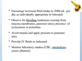 • Encourage increased fluid intake to 3000 mL per
day as individually appropriate or tolerated.
• Observe for bleeding tendencies (oozing from
mucous membranes, puncture sites); presence of
ecchymosis or petechiae.
• Avoid trauma and apply pressure to puncture
sites.
• Provide IV fluids as indicated.
• Monitor laboratory studies (CBC, electrolytes,
serum albumin).
 