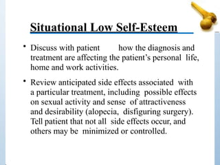Situational Low Self-Esteem
• Discuss with patient how the diagnosis and
treatment are affecting the patient’s personal life,
home and work activities.
• Review anticipated side effects associated with
a particular treatment, including possible effects
on sexual activity and sense of attractiveness
and desirability (alopecia, disfiguring surgery).
Tell patient that not all side effects occur, and
others may be minimized or controlled.
 