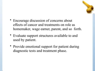 • Encourage discussion of concerns about
effects of cancer and treatments on role as
homemaker, wage earner, parent, and so forth.
• Evaluate support structures available to and
used by patient.
• Provide emotional support for patient during
diagnostic tests and treatment phase.
 