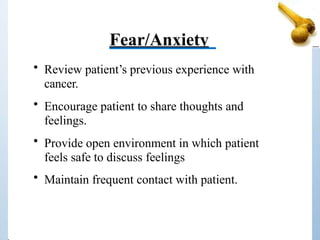 Fear/Anxiety
• Review patient’s previous experience with
cancer.
• Encourage patient to share thoughts and
feelings.
• Provide open environment in which patient
feels safe to discuss feelings
• Maintain frequent contact with patient.
 