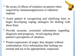 • Be aware of effects of isolation on patient when
required by immunosuppression or radiation
implant.
• Assist patient in recognizing and clarifying fears to
begin developing coping strategies for dealing with
these fears.
• Provide accurate, consistent information regarding
diagnosis and prognosis. Avoid arguing about
patient’s perceptions of situation.
• Permit expressions of anger, fear, despair without
confrontation. Give information that feelings are
normal and are to be appropriately expressed.
 