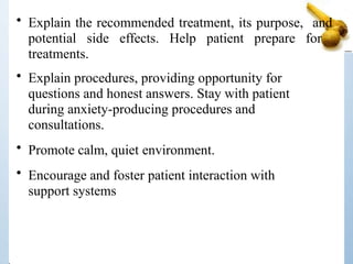 • Explain the recommended treatment, its purpose, and
potential side effects. Help patient prepare for
treatments.
• Explain procedures, providing opportunity for
questions and honest answers. Stay with patient
during anxiety-producing procedures and
consultations.
• Promote calm, quiet environment.
• Encourage and foster patient interaction with
support systems
 