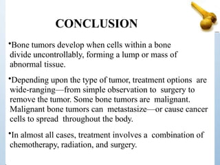 CONCLUSION
•Bone tumors develop when cells within a bone
divide uncontrollably, forming a lump or mass of
abnormal tissue.
•Depending upon the type of tumor, treatment options are
wide-ranging—from simple observation to surgery to
remove the tumor. Some bone tumors are malignant.
Malignant bone tumors can metastasize—or cause cancer
cells to spread throughout the body.
•In almost all cases, treatment involves a combination of
chemotherapy, radiation, and surgery.
 