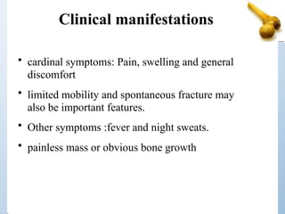 Clinical manifestations
• cardinal symptoms: Pain, swelling and general
discomfort
• limited mobility and spontaneous fracture may
also be important features.
• Other symptoms :fever and night sweats.
• painless mass or obvious bone growth
 