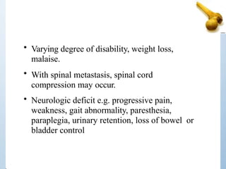 • Varying degree of disability, weight loss,
malaise.
• With spinal metastasis, spinal cord
compression may occur.
• Neurologic deficit e.g. progressive pain,
weakness, gait abnormality, paresthesia,
paraplegia, urinary retention, loss of bowel or
bladder control
 