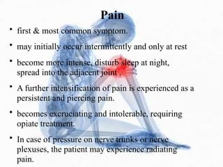 Pain
• first & most common symptom.
• may initially occur intermittently and only at rest
• become more intense, disturb sleep at night,
spread into the adjacent joint .
• A further intensification of pain is experienced as a
persistent and piercing pain.
• becomes excruciating and intolerable, requiring
opiate treatment.
• In case of pressure on nerve trunks or nerve
plexuses, the patient may experience radiating
pain.
 