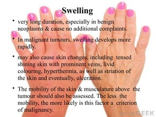 Swelling
• very long duration, especially in benign
neoplasms & cause no additional complaints.
• In malignant tumours, swelling develops more
rapidly.
• may also cause skin changes, including tensed
shining skin with prominent veins, livid
colouring, hyperthermia, as well as striation of
the skin and eventually, ulceration.
• The mobility of the skin & musculature above the
tumour should also be assessed. The less the
mobility, the more likely is this factor a criterion
of malignancy.
 