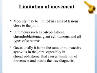 Limitation of movement
• Mobility may be limited in cases of lesions
close to the joint
• In tumours such as osteoblastoma,
chrondroblastoma, giant cell tumours and all
types of sarcomas.
• Occasionally it is not the tumour but reactive
synovitis in the joint, especially in
chondroblastoma, that causes limitation of
movement and masks the true diagnosis.
 