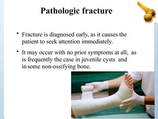 Pathologic fracture
• Fracture is diagnosed early, as it causes the
patient to seek attention immediately.
• It may occur with no prior symptoms at all, as
is frequently the case in juvenile cysts and
insome non-ossifying bone.
 