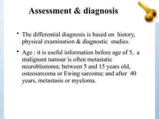 Assessment & diagnosis
• The differential diagnosis is based on history,
physical examination & diagnostic studies.
• Age : it is useful information before age of 5, a
malignant tumour is often metastatic
neuroblastoma; between 5 and 15 years old,
osteosarcoma or Ewing sarcoma; and after 40
years, metastasis or myeloma.
 